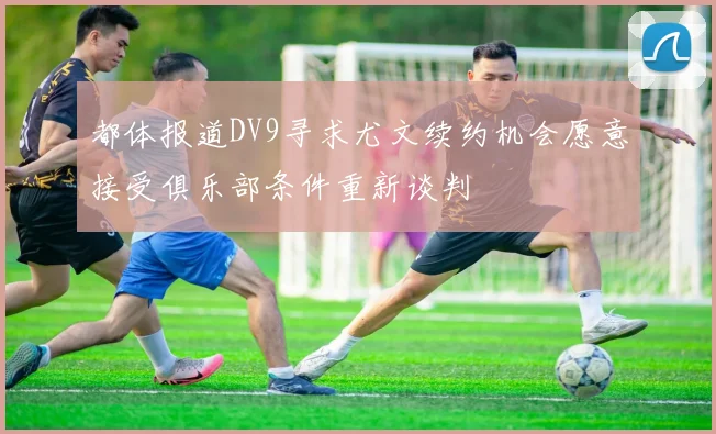 都体报道DV9寻求尤文续约机会愿意接受俱乐部条件重新谈判