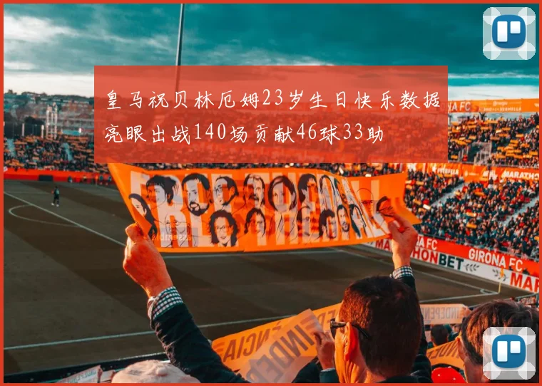 皇马祝贝林厄姆23岁生日快乐数据亮眼出战140场贡献46球33助