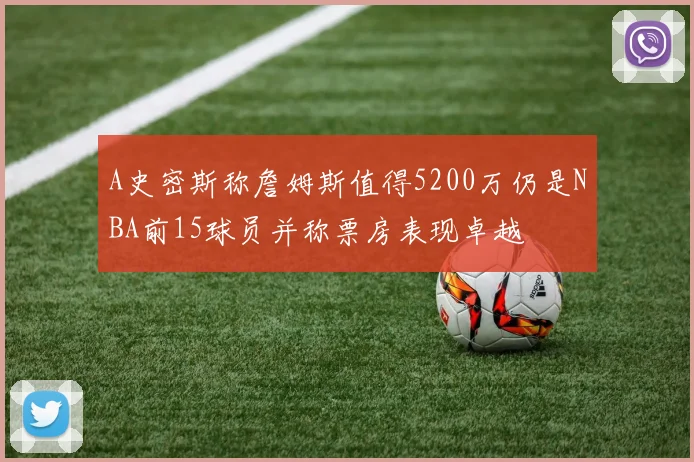 A史密斯称詹姆斯值得5200万仍是NBA前15球员并称票房表现卓越
