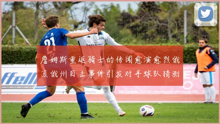 詹姆斯重返骑士的传闻愈演愈烈俄亥俄州目击事件引发对手球队猜测