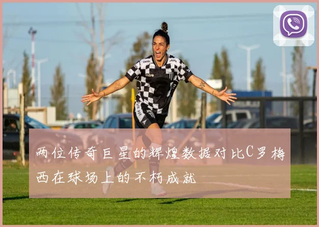 两位传奇巨星的辉煌数据对比C罗梅西在球场上的不朽成就