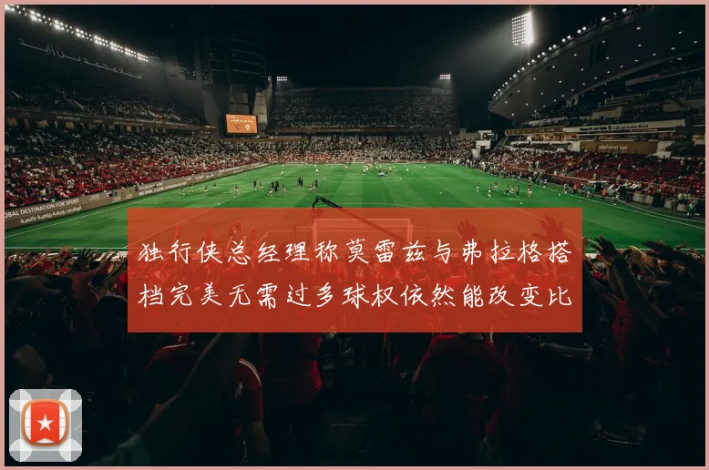 独行侠总经理称莫雷兹与弗拉格搭档完美无需过多球权依然能改变比赛局势