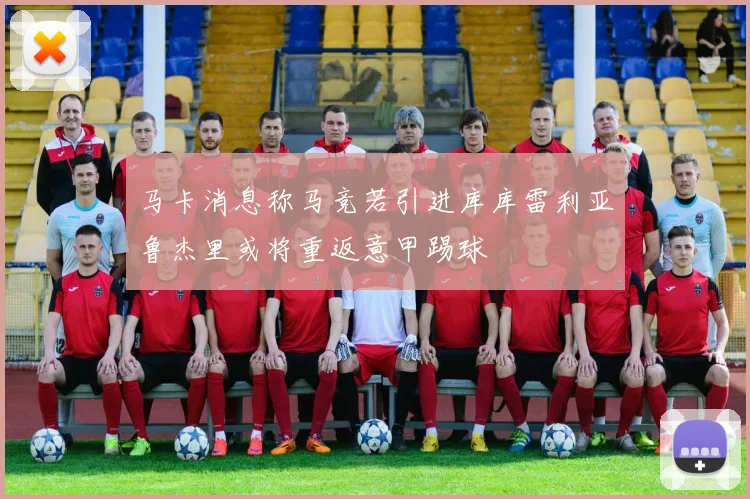 马卡消息称马竞若引进库库雷利亚鲁杰里或将重返意甲踢球