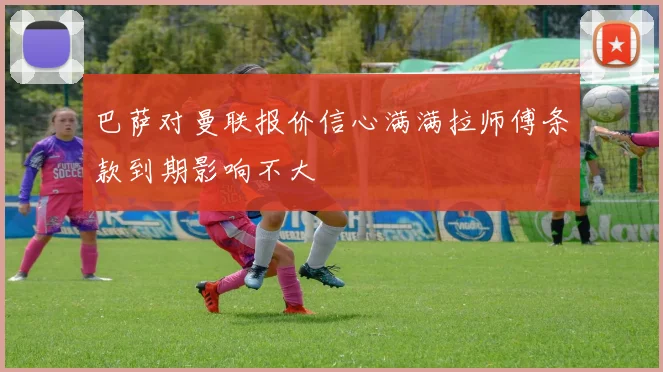 巴萨对曼联报价信心满满拉师傅条款到期影响不大
