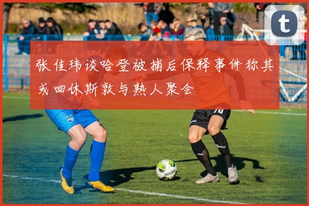 张佳玮谈哈登被捕后保释事件称其或回休斯敦与熟人聚会