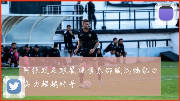 阿根廷足球展现俱乐部般流畅配合实力超越对手