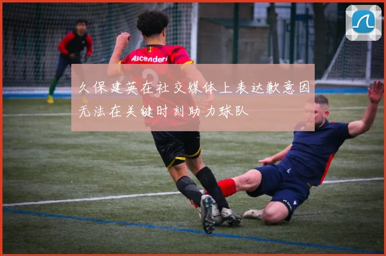 久保建英在社交媒体上表达歉意因无法在关键时刻助力球队