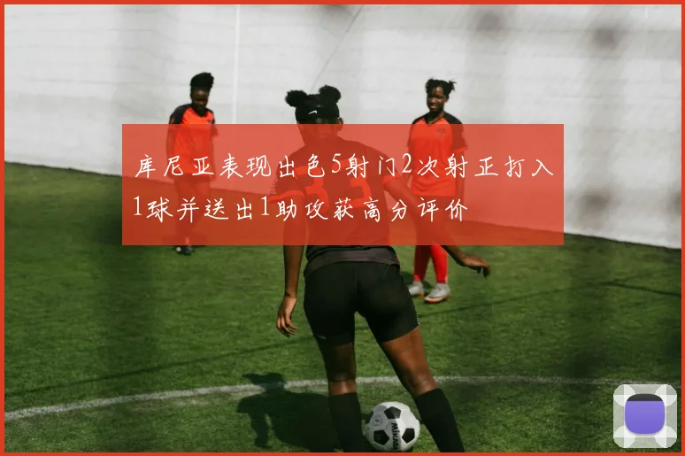 库尼亚表现出色5射门2次射正打入1球并送出1助攻获高分评价