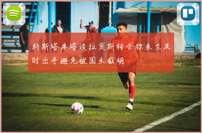 科斯塔库塔谈拉莫斯转会称米兰及时出手避免被国米截胡